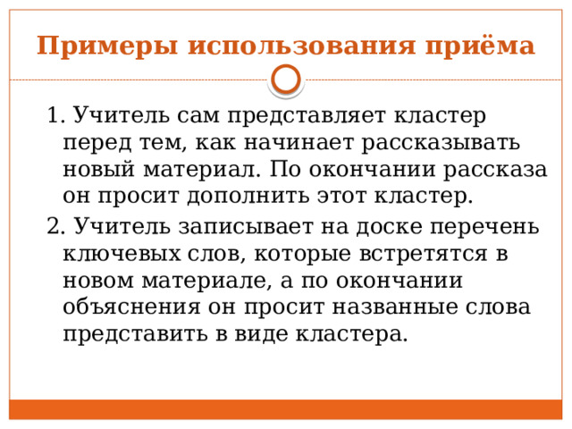 Примеры использования приёма 1. Учитель сам представляет кластер перед тем, как начинает рассказывать новый материал. По окончании рассказа он просит дополнить этот кластер. 2. Учитель записывает на доске перечень ключевых слов, которые встретятся в новом материале, а по окончании объяснения он просит названные слова представить в виде кластера. 