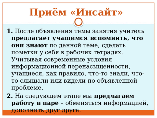 Приём «Инсайт» 1. После объявления темы занятия учитель предлагает учащимся вспомнить , что они знают по данной теме, сделать пометки у себя в рабочих тетрадях. Учитывая современные условия информационной перенасыщенности, учащиеся, как правило, что-то знали, что-то слышали или видели по объявленной проблеме. 2. На следующем этапе мы предлагаем работу в паре – обменяться информацией, дополнить друг друга. 