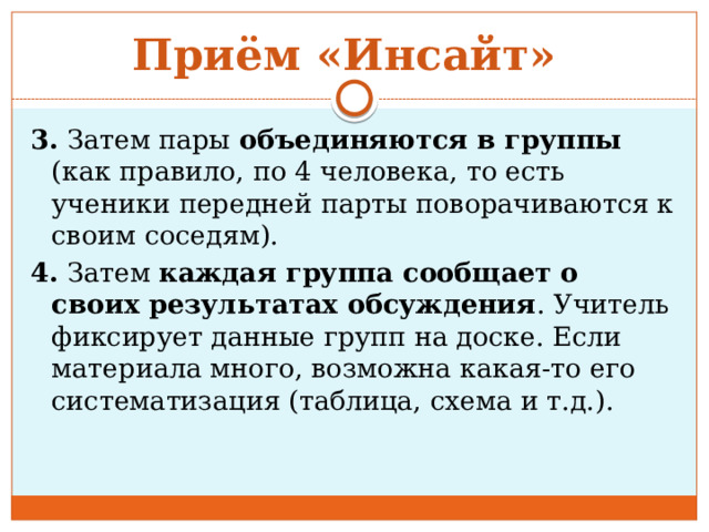 Приём «Инсайт» 3. Затем пары объединяются в группы (как правило, по 4 человека, то есть ученики передней парты поворачиваются к своим соседям). 4. Затем каждая группа сообщает о своих результатах обсуждения . Учитель фиксирует данные групп на доске. Если материала много, возможна какая-то его систематизация (таблица, схема и т.д.). 