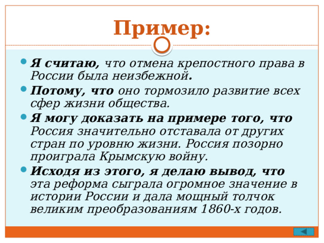Пример: Я считаю, что отмена крепостного права в России была неизбежной . Потому, что оно тормозило развитие всех сфер жизни общества. Я могу доказать на примере того, что Россия значительно отставала от других стран по уровню жизни. Россия позорно проиграла Крымскую войну. Исходя из этого, я делаю вывод, что эта реформа сыграла огромное значение в истории России и дала мощный толчок великим преобразованиям 1860-х годов. 