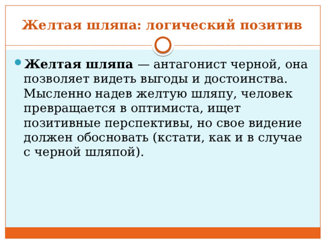 Желтая шляпа: логический позитив  Желтая шляпа  — антагонист черной, она позволяет видеть выгоды и достоинства. Мысленно надев желтую шляпу, человек превращается в оптимиста, ищет позитивные перспективы, но свое видение должен обосновать (кстати, как и в случае с черной шляпой). 