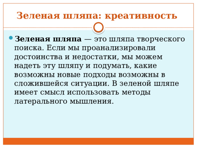 Зеленая шляпа: креативность  Зеленая шляпа  — это шляпа творческого поиска. Если мы проанализировали достоинства и недостатки, мы можем надеть эту шляпу и подумать, какие возможны новые подходы возможны в сложившейся ситуации. В зеленой шляпе имеет смысл использовать методы латерального мышления. 