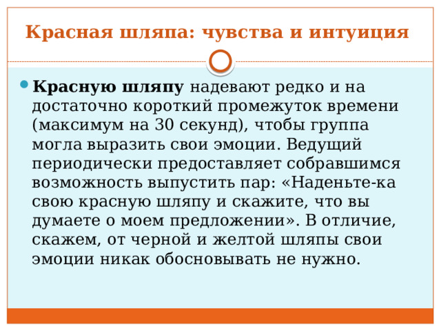 Красная шляпа: чувства и интуиция  Красную шляпу  надевают редко и на достаточно короткий промежуток времени (максимум на 30 секунд), чтобы группа могла выразить свои эмоции. Ведущий периодически предоставляет собравшимся возможность выпустить пар: «Наденьте-ка свою красную шляпу и скажите, что вы думаете о моем предложении». В отличие, скажем, от черной и желтой шляпы свои эмоции никак обосновывать не нужно. 
