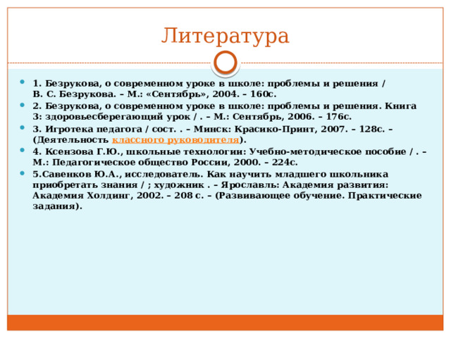Литература 1.   Безрукова, о современном уроке в школе: проблемы и решения / В.   С.   Безрукова. – М.: «Сентябрь», 2004. – 160с. 2.   Безрукова, о современном уроке в школе: проблемы и решения. Книга 3: здоровьесберегающий урок / . – М.: Сентябрь, 2006. – 176с. 3.   Игротека педагога / сост. . – Минск: Красико-Принт, 2007. – 128с. – (Деятельность  классного руководителя ). 4.   Ксензова Г.Ю., школьные технологии: Учебно-методическое пособие / . – М.: Педагогическое общество России, 2000. – 224с. 5.Савенков Ю.А., исследователь. Как научить младшего школьника приобретать знания / ; художник . – Ярославль: Академия развития: Академия Холдинг, 2002. – 208 с. – (Развивающее обучение. Практические задания).  