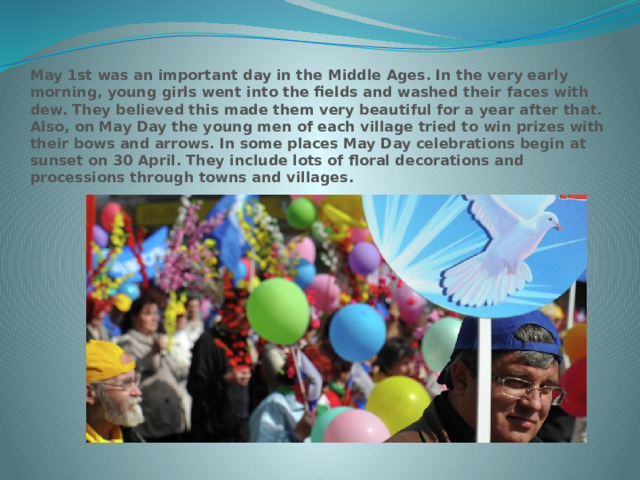 May 1st was an important day in the Middle Ages. In the very early morning, young girls went into the fields and washed their faces with dew. They believed this made them very beautiful for a year after that. Also, on May Day the young men of each village tried to win prizes with their bows and arrows. In some places May Day celebrations begin at sunset on 30 April. They include lots of floral decorations and processions through towns and villages. 