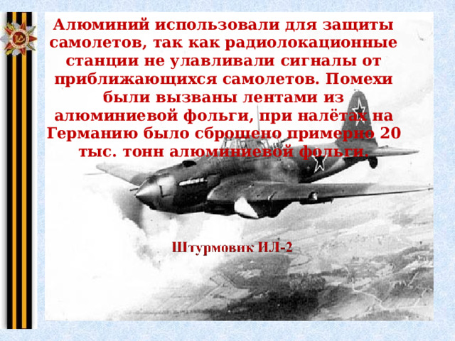 Алюминий использовали для защиты самолетов, так как радиолокационные станции не улавливали сигналы от приближающихся самолетов. Помехи были вызваны лентами из алюминиевой фольги, при налётах на Германию было сброшено примерно 20 тыс. тонн алюминиевой фольги. 