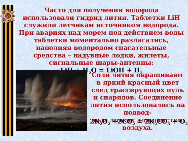 Часто для получения водорода использовали гидрид лития. Таблетки LiH служили летчикам источником водорода. При авариях над морем под действием воды таблетки моментально разлагались, наполняя водородом спасательные средства – надувные лодки, жилеты, сигнальные шары-антенны: LiH + H 2 O = LiOH + H 2 Соли лития окрашивают в яркий красный цвет след трассирующих пуль и снарядов. Соединение лития использовались на подвод- ных лодках для очистки воздуха. 2K 2 O 2  +2CО 2  = 2K 2 CO 3  + O 2 ↑ 