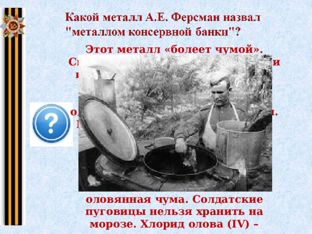 Этот металл «болеет чумой». Сплав олова с другими металлами используется для изготовления подшипников. Из олова изготовляли блестящие оловянные солдатские пуговицы. При низкой температуре атомы олова перестраивают свою кристаллическую решетку, в результате чего металл разрушается, “заболевает”. Название этой болезни – оловянная чума. Солдатские пуговицы нельзя хранить на морозе. Хлорид олова (IV) – жидкость, использовалась для образования дымовых завес. Щелкните на картину 