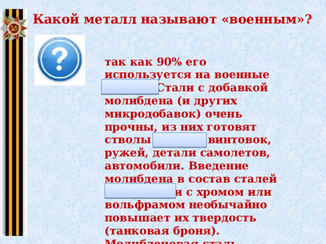 Какой металл называют «военным»? так как 90% его используется на военные нужды. Стали с добавкой молибдена (и других микродобавок) очень прочны, из них готовят стволы орудий, винтовок, ружей, детали самолетов, автомобили. Введение молибдена в состав сталей в сочетании с хромом или вольфрамом необычайно повышает их твердость (танковая броня). Молибденовая сталь прочна, остра, тверда, гибка. Из нее готовили клинки, сабли, мечи, ножи. 
