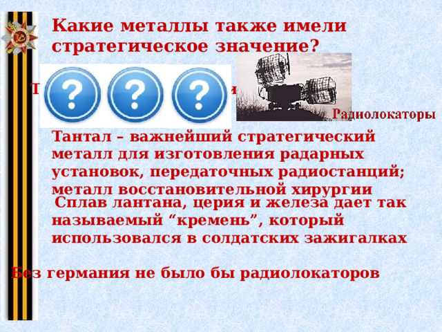 Какие металлы также имели стратегическое значение? Тантал Лантан Германий Тантал – важнейший стратегический металл для изготовления радарных установок, передаточных радиостанций; металл восстановительной хирургии  Сплав лантана, церия и железа дает так называемый “кремень”, который использовался в солдатских зажигалках Без германия не было бы радиолокаторов 