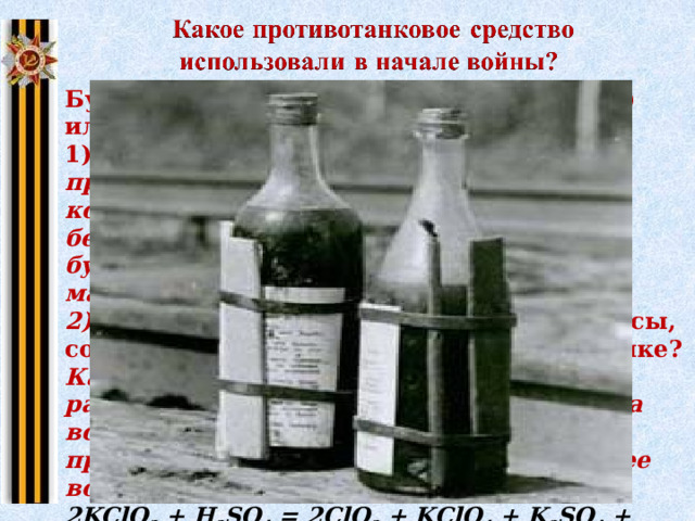 Бутылки КС (Качурина – Солодовникова) или просто бутылок с горючей смесью 1) К обыкновенной бутылке резинкой прикрепляли ампулы, содержащие концентрированную серную кислоту, бертолетову соль, сахарную пудру. В бутылку заливали бензин, керосин или масло. 2) Принцип действия, химические процессы, сопровождавшие действие смеси в бутылке? Как только такая бутылка при ударе разбивалась о броню, компоненты запала вступали в химическую реакцию, происходила сильная вспышка, и горючее воспламенялось. 2KClO 3  + H 2 SO 4  = 2ClO 2  + KСlO 4  + K 2 SO 4  + H 2 O 2ClO 2  = Cl 2  + 2O 2 C 12 H 22 O 11  + 12O 2  = 12CO 2  + 11H 2 O Щелкните на картину 