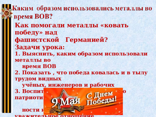 Как помогали металлы «ковать победу» над фашистской Германией? Задачи урока: 1. Выяснить, каким образом использовали металлы во  время ВОВ 2. Показать , что победа ковалась и в тылу трудом видных  учёных, инженеров и рабочих 3. Воспитывать в учащихся чувство патриотизма, предан-  ности и любви к своей Родине, уважительное отношение  к ветеранам войны и тыла 