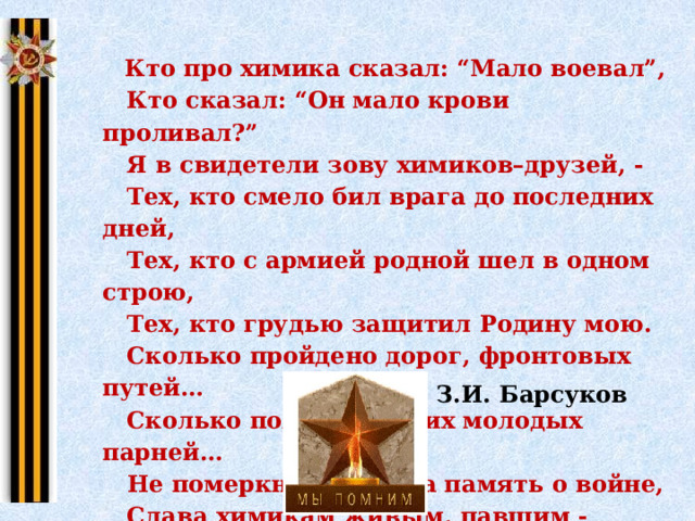  Кто про химика сказал: “Мало воевал”,  Кто сказал: “Он мало крови проливал?”  Я в свидетели зову химиков–друзей, -  Тех, кто смело бил врага до последних дней,  Тех, кто с армией родной шел в одном строю,  Тех, кто грудью защитил Родину мою.  Сколько пройдено дорог, фронтовых путей…  Сколько полегло на них молодых парней…  Не померкнет никогда память о войне,  Слава химикам живым, павшим - честь вдвойне. З.И. Барсуков 