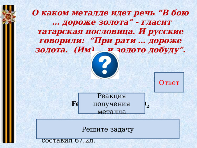 О каком металле идет речь “В бою … дороже золота” - гласит татарская пословица. И русские говорили: “При рати … дороже золота. (Им)… и золото добуду”. Ответ 168 г Реакция получения металла FeO + CO = Fe + CO 2 Рассчитайте массу железа, если объем (н.у.) газообразного продукта реакции составил 67,2л. Решите задачу 