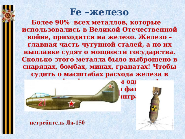  Fe –железо Более 90% всех металлов, которые использовались в Великой Отечественной войне, приходятся на железо. Железо – главная часть чугунной сталей, а по их выплавке судят о мощности государства. Сколько этого металла было выброшено в снарядах, бомбах, минах, гранатах! Чтобы судить о масштабах расхода железа в минувшей войне, назовем одну цифру: миллион бомб сброшено фашисткой авиацией на Сталинград.   