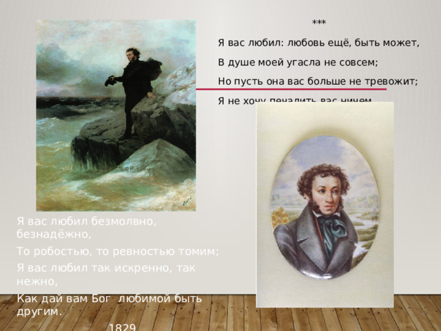 *** Я вас любил: любовь ещё, быть может, В душе моей угасла не совсем; Но пусть она вас больше не тревожит; Я не хочу печалить вас ничем. Я вас любил безмолвно, безнадёжно, То робостью, то ревностью томим; Я вас любил так искренно, так нежно, Как дай вам Бог любимой быть другим. 1829 