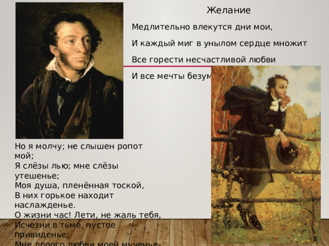 Желание Медлительно влекутся дни мои, И каждый миг в унылом сердце множит Все горести несчастливой любви И все мечты безумия тревожит. Но я молчу; не слышен ропот мой; Я слёзы лью; мне слёзы утешенье; Моя душа, пленённая тоской, В них горькое находит наслажденье. О жизни час! Лети, не жаль тебя, Исчезни в тьме, пустое привиденье; Мне дорого любви моей мученье- Пускай умру, но пусть умру любя! 1816 