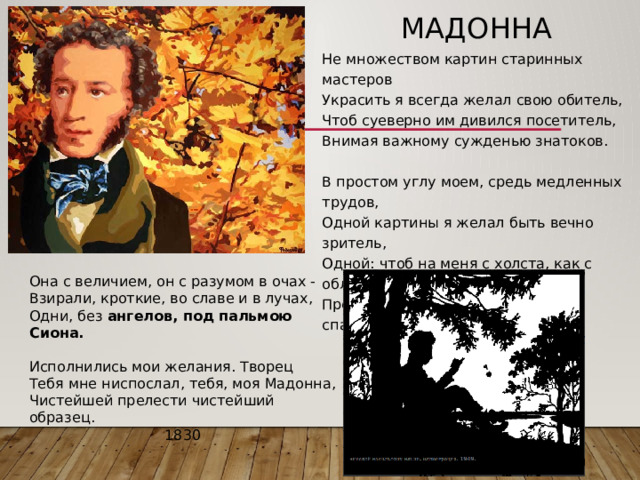 Мадонна Не множеством картин старинных мастеров  Украсить я всегда желал свою обитель,  Чтоб суеверно им дивился посетитель,  Внимая важному сужденью знатоков.   В простом углу моем, средь медленных трудов,  Одной картины я желал быть вечно зритель,  Одной: чтоб на меня с холста, как с облаков,  Пречистая и наш божественный спаситель -    Она с величием, он с разумом в очах -  Взирали, кроткие, во славе и в лучах,  Одни, без ангелов, под пальмою Сиона.   Исполнились мои желания. Творец  Тебя мне ниспослал, тебя, моя Мадонна,  Чистейшей прелести чистейший образец. 1830 