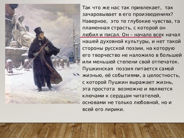 Так что же нас так привлекает, так зачаровывает в его произведениях? Наверное, это те глубокие чувства, та пламенная страсть, с которой он любил и писал. Он – начало всех начал нашей духовной культуры, и нет такой стороны русской поэзии, на которую его творчество не наложило в большей или меньшей степени свой отпечаток. Пушкинская поэзия питается самой жизнью, её событиями, а целостность, с которой Пушкин выражает жизнь, эта простота возможно и являются ключами к сердцам читателей, основами не только любовной, но и всей его лирики. 