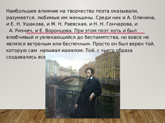 Наибольшее влияние на творчество поэта оказывали, разумеется, любимые им женщины. Среди них и А. Оленина, и Е. Н. Ушакова, и М. Н. Раевская, и Н. Н. Гончарова, и А. Ризнич, и Е. Воронцова. При этом поэт хоть и был влюбчивый и увлекающийся до беспамятства, но вовсе не являлся ветреным или беспечным. Просто он был верен той, которую сам называл идеалом. Той, с чьего образа создавались все его героини. 