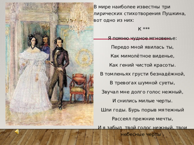 В мире наиболее известны три лирических стихотворения Пушкина, вот одно из них:  К *** Я помню чудное мгновенье: Передо мной явилась ты, Как мимолётное виденье, Как гений чистой красоты. В томленьях грусти безнадёжной, В тревогах шумной суеты, Звучал мне долго голос нежный, И снились милые черты. Шли годы. Бурь порыв мятежный Рассеял прежние мечты, И я забыл твой голос нежный, твои небесные черты . 