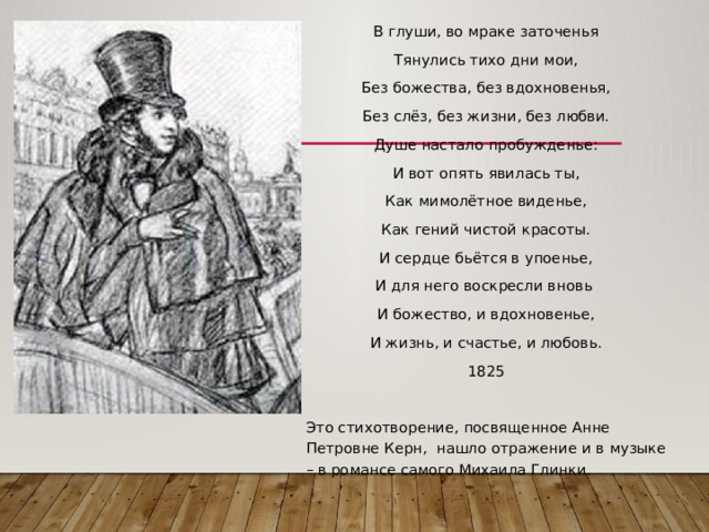 В глуши, во мраке заточенья Тянулись тихо дни мои, Без божества, без вдохновенья, Без слёз, без жизни, без любви. Душе настало пробужденье: И вот опять явилась ты, Как мимолётное виденье, Как гений чистой красоты. И сердце бьётся в упоенье, И для него воскресли вновь И божество, и вдохновенье, И жизнь, и счастье, и любовь. 1825 Это стихотворение, посвященное Анне Петровне Керн, нашло отражение и в музыке – в романсе самого Михаила Глинки. 