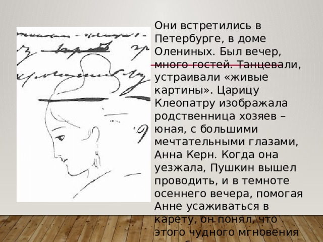 Они встретились в Петербурге, в доме Олениных. Был вечер, много гостей. Танцевали, устраивали «живые картины». Царицу Клеопатру изображала родственница хозяев – юная, с большими мечтательными глазами, Анна Керн. Когда она уезжала, Пушкин вышел проводить, и в темноте осеннего вечера, помогая Анне усаживаться в карету, он понял, что этого чудного мгновения не забудет… 