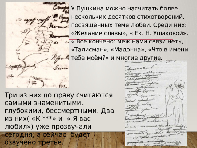 У Пушкина можно насчитать более нескольких десятков стихотворений, посвящённых теме любви. Среди них: «Желание славы», « Ек. Н. Ушаковой», « Всё кончено: меж нами связи нет», «Талисман», «Мадонна», «Что в имени тебе моём?» и многие другие. Три из них по праву считаются самыми знаменитыми, глубокими, бессмертными. Два из них( «К ***» и « Я вас любил») уже прозвучали сегодня, а сейчас будет озвучено третье. 