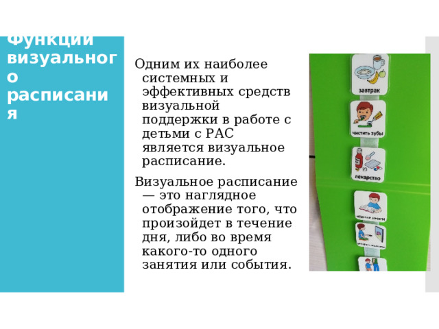 Функции визуального расписания Одним их наиболее системных и эффективных средств визуальной поддержки в работе с детьми с РАС является визуальное расписание. Визуальное расписание — это наглядное отображение того, что произойдет в течение дня, либо во время какого-то одного занятия или события. 