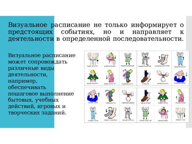 Визуальное расписание не только информирует о предстоящих событиях, но и направляет к деятельности в определенной последовательности. Визуальное расписание может сопровождать различные виды деятельности, например, обеспечивать пошаговое выполнение бытовых, учебных действий, игровых и творческих заданий. 