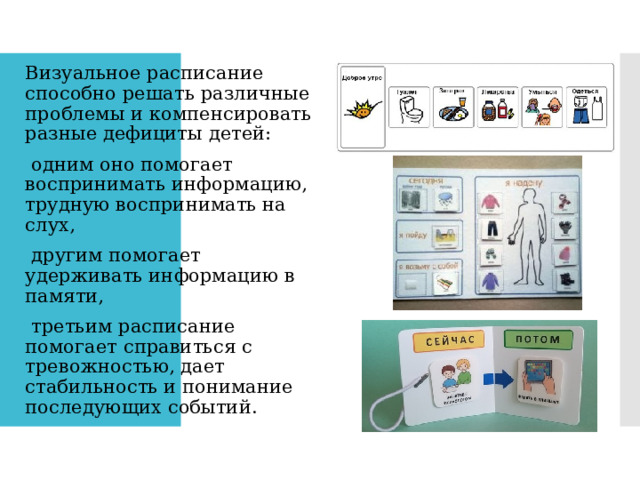 Визуальное расписание способно решать различные проблемы и компенсировать разные дефициты детей: одним оно помогает воспринимать информацию, трудную воспринимать на слух, другим помогает удерживать информацию в памяти, третьим расписание помогает справиться с тревожностью, дает стабильность и понимание последующих событий. 