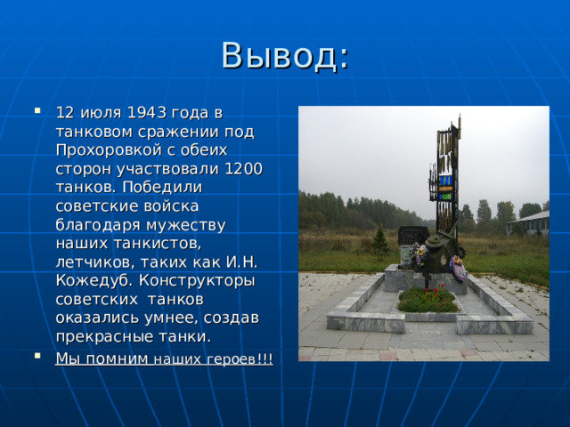 Вывод: 12 июля 1943 года в танковом сражении под Прохоровкой с обеих сторон участвовали 1200 танков. Победили советские войска благодаря мужеству наших танкистов, летчиков, таких как И.Н. Кожедуб. Конструкторы советских танков оказались умнее, создав прекрасные танки. Мы помним наших героев!!! 
