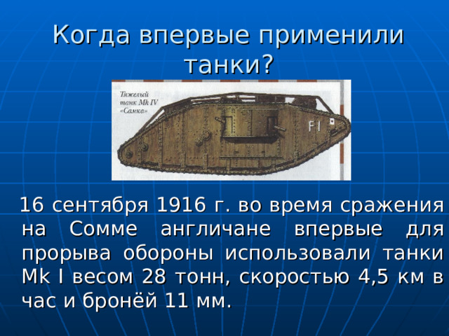 Когда впервые применили танки?  16 сентября 1916 г. во время сражения на Сомме англичане впервые для прорыва обороны использовали танки Mk I весом 28 тонн, скоростью 4,5 км в час и бронёй 11 мм. 