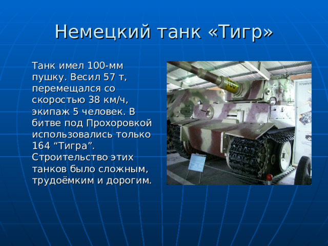 Немецкий танк «Тигр»  Танк имел 100-мм пушку. Весил 57 т, перемещался со скоростью 38 км / ч, экипаж 5 человек. В битве под Прохоровкой использовались только 164 “ Тигра ” . Строительство этих танков было сложным, трудоёмким и дорогим. 