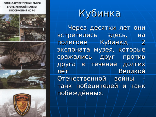 Кубинка  Через десятки лет они встретились здесь, на полигоне Кубинки, 2 экспоната музея, которые сражались друг против друга в течение долгих лет Великой Отечественной войны – танк победителей и танк побеждённых. 
