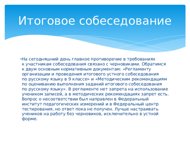 Итоговое собеседование На сегодняшний день главное противоречие в требованиях к участникам собеседования связано с черновиками. Обратимся к двум основным нормативным документам: «Регламенту организации и проведения итогового устного собеседования по русскому языку в 9 классе» и «Методическим рекомендациям по оцениванию выполнения заданий итогового собеседования по русскому языку». В регламенте нет запрета на использование учеником записей, а в методических рекомендациях запрет есть. Вопрос о несоответствии был направлен в Федеральный институт педагогических измерений и в Федеральный центр тестирования, но ответ пока не получен. Лучше настраивать учеников на работу без черновиков, исключительно в устной форме.    