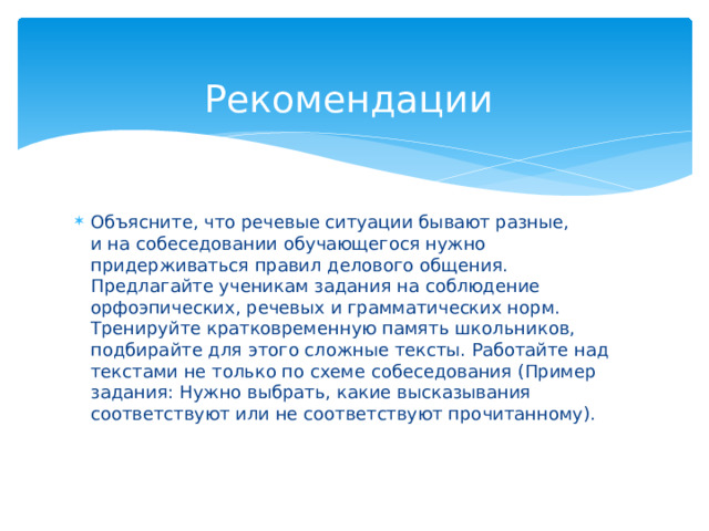  Рекомендации Объясните, что речевые ситуации бывают разные, и на собеседовании обучающегося нужно придерживаться правил делового общения. Предлагайте ученикам задания на соблюдение орфоэпических, речевых и грамматических норм. Тренируйте кратковременную память школьников, подбирайте для этого сложные тексты. Работайте над текстами не только по схеме собеседования (Пример задания: Нужно выбрать, какие высказывания соответствуют или не соответствуют прочитанному).     