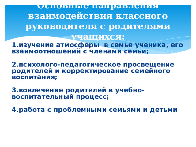   Основные направления взаимодействия классного руководителя с родителями учащихся:    1.изучение атмосферы в семье ученика, его взаимоотношений с членами семьи;  2.психолого-педагогическое просвещение родителей и корректирование семейного воспитания;  3.вовлечение родителей в учебно-воспитательный процесс;  4.работа с проблемными семьями и детьми 