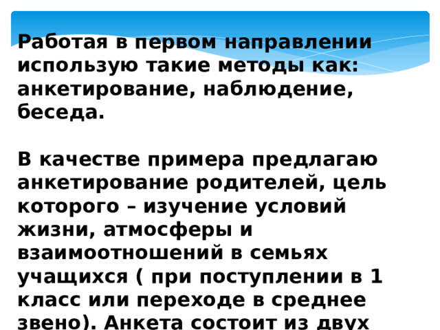 Работая в первом направлении использую такие методы как: анкетирование, наблюдение, беседа.  В качестве примера предлагаю анкетирование родителей, цель которого – изучение условий жизни, атмосферы и взаимоотношений в семьях учащихся ( при поступлении в 1 класс или переходе в среднее звено). Анкета состоит из двух бланков с вопросами. 