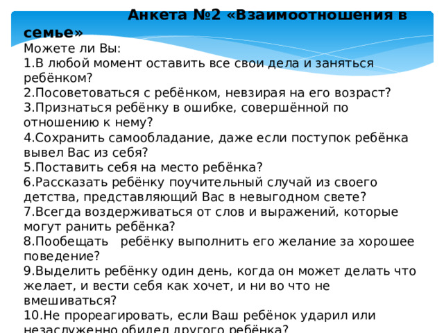  Анкета №2 «Взаимоотношения в семье» Можете ли Вы: 1.В любой момент оставить все свои дела и заняться ребёнком? 2.Посоветоваться с ребёнком, невзирая на его возраст? 3.Признаться ребёнку в ошибке, совершённой по отношению к нему? 4.Сохранить самообладание, даже если поступок ребёнка вывел Вас из себя? 5.Поставить себя на место ребёнка? 6.Рассказать ребёнку поучительный случай из своего детства, представляющий Вас в невыгодном свете? 7.Всегда воздерживаться от слов и выражений, которые могут ранить ребёнка? 8.Пообещать ребёнку выполнить его желание за хорошее поведение? 9.Выделить ребёнку один день, когда он может делать что желает, и вести себя как хочет, и ни во что не вмешиваться? 10.Не прореагировать, если Ваш ребёнок ударил или незаслуженно обидел другого ребёнка?  11.Устоять против слёз, капризов, просьб, если известно, что это прихоть? 