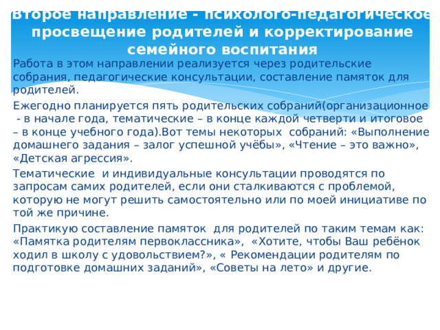  Второе направление - психолого-педагогическое просвещение родителей и корректирование семейного воспитания   Работа в этом направлении реализуется через родительские собрания, педагогические консультации, составление памяток для родителей. Ежегодно планируется пять родительских собраний(организационное - в начале года, тематические – в конце каждой четверти и итоговое – в конце учебного года).Вот темы некоторых собраний: «Выполнение домашнего задания – залог успешной учёбы», «Чтение – это важно», «Детская агрессия». Тематические и индивидуальные консультации проводятся по запросам самих родителей, если они сталкиваются с проблемой, которую не могут решить самостоятельно или по моей инициативе по той же причине. Практикую составление памяток для родителей по таким темам как: «Памятка родителям первоклассника», «Хотите, чтобы Ваш ребёнок ходил в школу с удовольствием?», «  Рекомендации родителям по подготовке домашних заданий», «Советы на лето» и другие. 