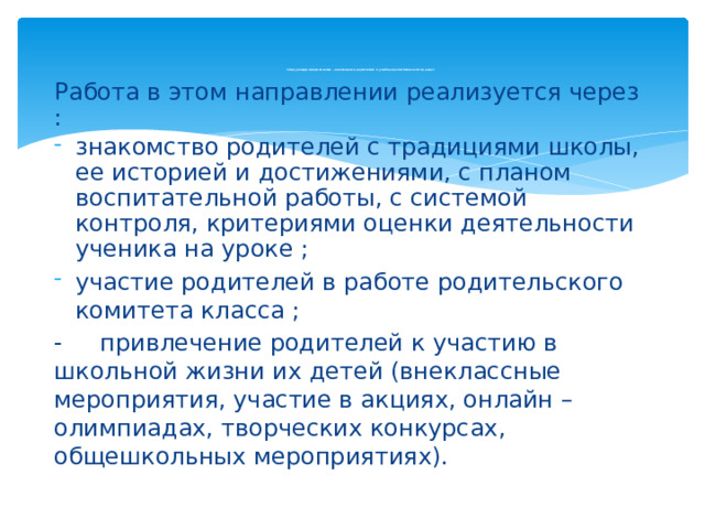Следующее направление - вовлечение родителей в учебно-воспитательный процесс    Работа в этом направлении реализуется через : знакомство родителей с традициями школы, ее историей и достижениями, с планом воспитательной работы, с системой контроля, критериями оценки деятельности ученика на уроке ; участие родителей в работе родительского комитета класса ; - привлечение родителей к участию в школьной жизни их детей (внеклассные мероприятия, участие в акциях, онлайн – олимпиадах, творческих конкурсах, общешкольных мероприятиях).   