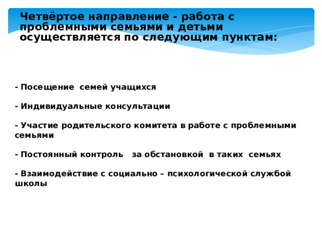Четвёртое направление - работа с проблемными семьями и детьми осуществляется по следующим пунктам:  - Посещение семей учащихся  - Индивидуальные консультации  - Участие родительского комитета в работе с проблемными семьями  - Постоянный контроль за обстановкой в таких семьях  - Взаимодействие с социально – психологической службой школы 