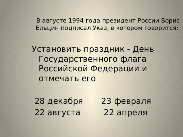 В августе 1994 года президент России Борис Ельцин подписал Указ, в котором говорится: Установить праздник - День Государственного флага Российской Федерации и отмечать его  28 декабря 23 февраля  22 августа 22 апреля  