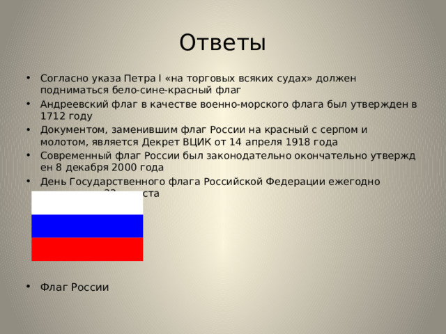 Ответы Согласно указа Петра I «на торговых всяких судах» должен подниматься бело-сине-красный флаг Андреевский флаг в качестве военно-морского флага был утвержден в 1712 году Документом, заменившим флаг России на красный с серпом и молотом, является Декрет ВЦИК от 14 апреля 1918 года Современный флаг России был законодательно окончательно утвержден 8 декабря 2000 года День Государственного флага Российской Федерации ежегодно отмечается 22 августа   Флаг России 