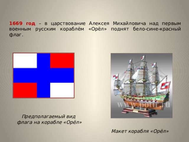 1669 год – в царствование Алексея Михайловича над первым военным русским кораблём «Орёл» поднят бело-сине-красный флаг. Предполагаемый вид  флага на корабле «Орёл» Макет корабля «Орёл» 