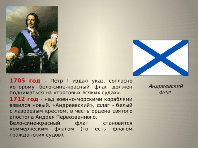1705 год - Пётр I издал указ, согласно которому бело-сине-красный флаг должен подниматься на «торговых всяких судах». 1712 год - над военно-морскими кораблями взвился новый, «Андреевский», флаг - белый с лазоревым крестом, в честь ордена святого апостола Андрея Первозванного. Бело-сине-красный флаг становится коммерческим флагом (то есть флагом гражданских судов). Андреевский флаг 