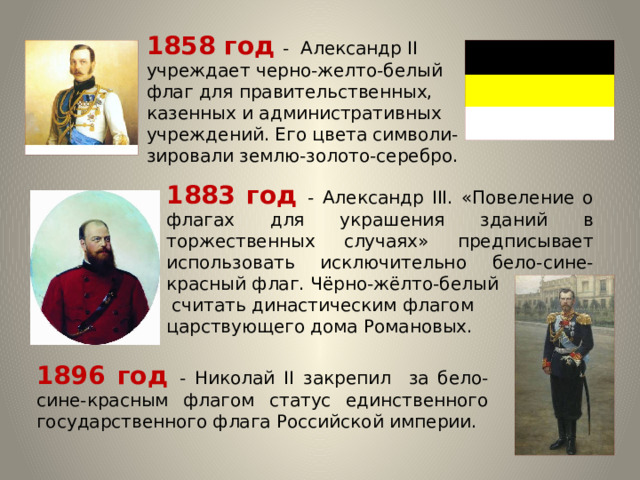 1858 год - Александр II учреждает черно-желто-белый флаг для правительственных, казенных и административных учреждений. Его цвета символи-зировали землю-золото-серебро. 1883 год - Александр III. «Повеление о флагах для украшения зданий в торжественных случаях» предписывает использовать исключительно бело-сине-красный флаг. Чёрно-жёлто-белый  считать династическим флагом царствующего дома Романовых. 1896 год - Николай II закрепил за бело-сине-красным флагом статус единственного государственного флага Российской империи. 
