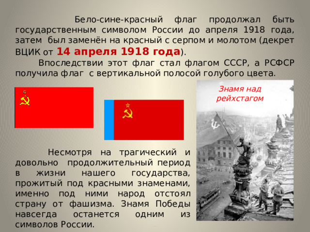  Бело-сине-красный флаг продолжал быть государственным символом России до апреля 1918 года, затем был заменён на красный с серпом и молотом (декрет ВЦИК от 14 апреля 1918 года ).  Впоследствии этот флаг стал флагом СССР, а РСФСР получила флаг с вертикальной полосой голубого цвета. Знамя над рейхстагом  Несмотря на трагический и довольно продолжительный период в жизни нашего государства, прожитый под красными знаменами, именно под ними народ отстоял страну от фашизма. Знамя Победы навсегда останется одним из символов России. 