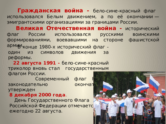  Гражданская война - бело-сине-красный флаг использовался Белым движением, а по её окончании — эмигрантскими организациями за границами России.  Великая Отечественная война -  исторический флаг России использовался русскими воинскими формированиями, воевавшими на стороне фашистской армии.  В конце 1980-х исторический флаг - один из символов движения за реформы.  22 августа 1991 - бело-сине-красный триколор вновь стал государственным флагом России.  Современный флаг России законодательно окончательно утвержден  8 декабря 2000 года .   День Государственного Флага  Российской Федерации отмечается  ежегодно 22 августа.  